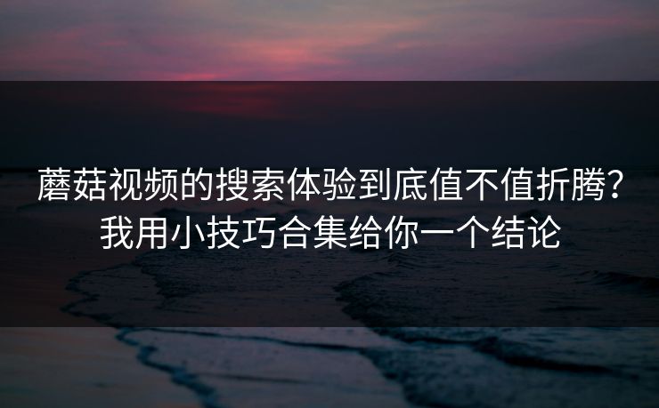 蘑菇视频的搜索体验到底值不值折腾?我用小技巧合集给你一个结论 蘑菇视频的搜索体验到底值不值折腾?我用小技巧合集给你一个结论