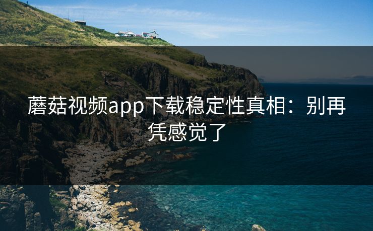 蘑菇视频app下载稳定性真相：别再凭感觉了